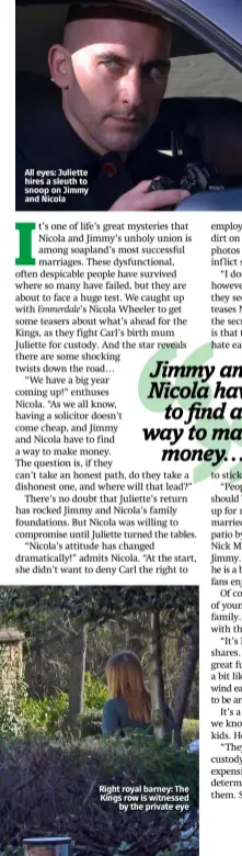  ??  ?? All eyes: Juliette hires a sleuth to snoop on Jimmy and Nicola
Right royal barney: The Kings row is witnessed by the private eye