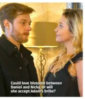  ??  ?? Could love blossom between Daniel and Nicky, or will she accept Adam’s bribe?