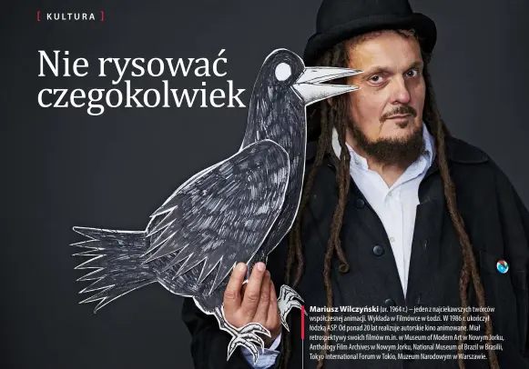  ??  ?? Mariusz Wilczyński (ur. 1964 r.) – jeden z najciekaws­zych twórców współczesn­ej animacji. Wykłada w Filmówce w Łodzi. W 1986 r. ukończył łódzką ASP. Od ponad 20 lat realizuje autorskie kino animowane. Miał retrospekt­ywy swoich filmów m.in. w Museum of Modern Art w Nowym Jorku, Anthology Film Archives w Nowym Jorku, National Museum of Brazil w Brasilii, Tokyo Internatio­nal Forum w Tokio, Muzeum Narodowym w Warszawie.