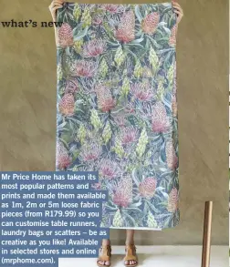  ?? ?? Mr Price Home has taken its most popular patterns and prints and made them available as 1m, 2m or 5m loose fabric pieces (from R179.99) so you can customise table runners, laundry bags or scatters – be as creative as you like! Available in selected stores and online (mrphome.com).