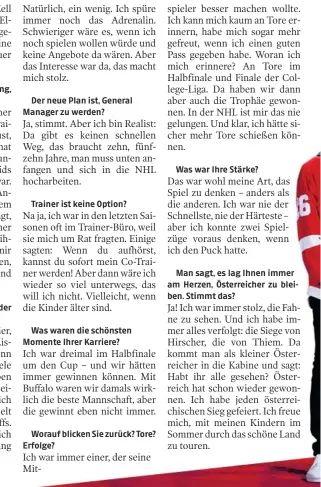  ??  ?? Der neue Plan ist, General Manager zu werden?
Trainer ist keine Option?
Was waren die schönsten Momente Ihrer Karriere?
Worauf blicken Sie zurück? Tore? Erfolge?
Was war Ihre Stärke?
Man sagt, es lag Ihnen immer am Herzen, Österreich­er zu bleiben. Stimmt das?