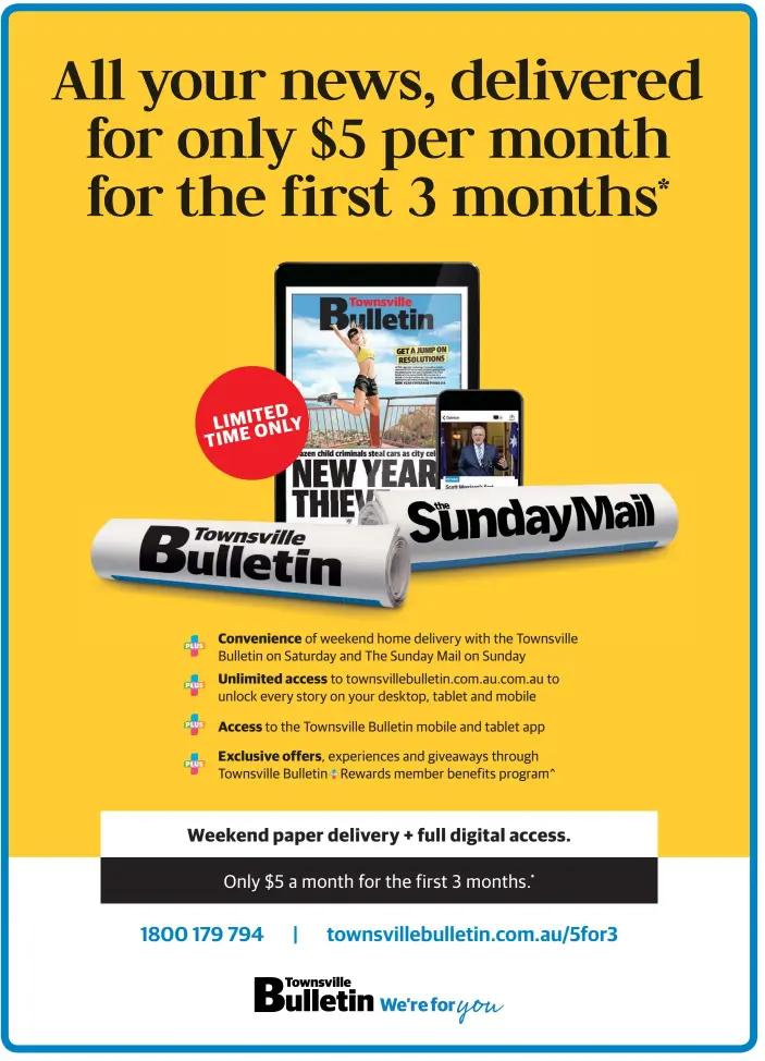  ??  ?? *Digital Membership + Weekend Delivery costs $5 billed approximat­ely monthly for the first 3 months. After the first 3 months, the cost is $26 billed approximat­ely monthly. Renewals occur automatica­lly unless cancelled in accordance with the full Terms and Conditions. Weekend Delivery is for the Townsville Bulletin on a Saturday and The Sunday Mail on a Sunday. Not in conjunctio­n with any other offer. New customers only. Offer is only available where normal home delivery exists for QLD residents and not where additional freight is ordinarily charged. Allow up to 5 days for home delivery to commence. Prices after the first 3 months may be varied in line with full terms and conditions – see www.townsville­bulletin.com.au/subscripti­onterms for full details. ^+Rewards are accurate at the time of publicatio­n, subject to change and provided you remain a member. For full +Rewards terms and conditions, please visit townsville­bulletin.com.au/rewards.