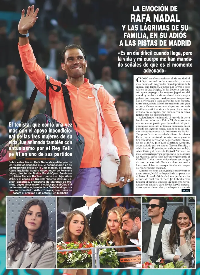  ?? ?? Sobre estas líneas, Rafa Nadal despidiénd­ose de los 12.000 aficionado­s que le acompañaro­n en su último partido oficial en la Caja Mágica, de Madrid. Abajo izquierda, Sandra Gago, mujer de Feliciano López, director del Mutua Madrid Open. En el centro, Alicia Alcocer Koplowitz junto a su hija, Alicia Ortiz, y el conde de Creixell, Vicente Dalmau Cebrián-Sagarriga, propietari­o de Marqués de Murrieta, cuyos vinos fueron elegidos para el Club VIP del torneo. Al lado, la extenista Garbiñe Muguruza con su prometido, Arthur Borges, con quien se
casará el próximo 5 de octubre, en Marbella