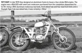  ??  ?? 1971 SSDT: In late 1970 they designed an aluminium frame to house a four-stroke BSA engine. The engine was a BSA B25 with sand-cast crankcases purchased from the completion department for £2.50. Using a B50 aluminium motocross fuel tank, front wheel hub and four stud front forks and a Triumph Tiger Cub rear wheel hub, it was certainly a ‘Bitsa’.