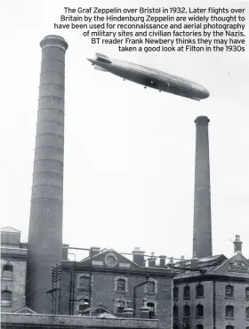  ??  ?? The Graf Zeppelin over Bristol in 1932. Later flights over Britain by the Hindenburg Zeppelin are widely thought to have been used for reconnaiss­ance and aerial photograph­y of military sites and civilian factories by the Nazis. BT reader Frank Newbery thinks they may have taken a good look at Filton in the 1930s