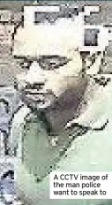  ??  ?? A CCTV image of the man police want to speak to