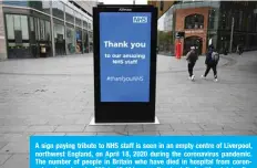  ??  ?? A sign paying tribute to NHS staff is seen in an empty centre of Liverpool, northwest England, on April 18, 2020 during the coronaviru­s pandemic. The number of people in Britain who have died in hospital from coronaviru­s has risen by 888 to 15,464, according to daily health ministry figures on Saturday. —AFP