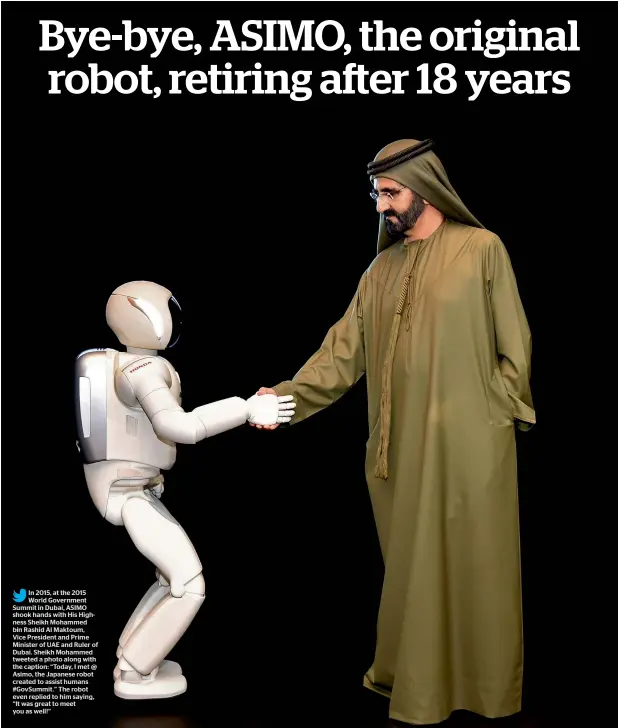  ??  ?? In 2015, at the 2015 World Government Summit in Dubai, ASIMO shook hands with His Highness Sheikh Mohammed bin Rashid Al Maktoum, Vice President and Prime Minister of UAE and Ruler of Dubai. Sheikh Mohammed tweeted a photo along with the caption: “Today, I met @ Asimo, the Japanese robot created to assist humans #GovSummit.” The robot even replied to him saying, “It was great to meet you as well!”