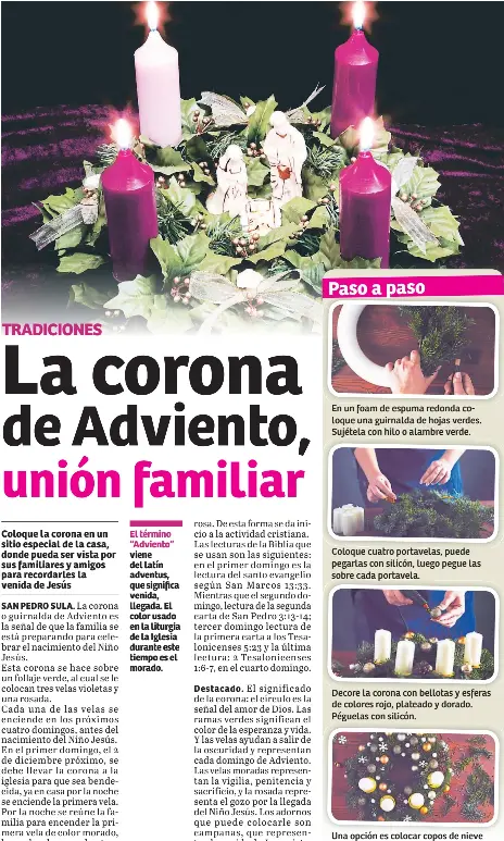  ??  ?? El término “Adviento” viene del latín adventus, que significa venida, llegada. El color usado en la liturgia de la Iglesia durante este tiempo es el morado. En un foam de espuma redonda coloque una guirnalda de hojas verdes. Sujétela con hilo o alambre verde. Coloque cuatro portavelas, puede pegarlas con silicón, luego pegue las sobre cada portavela. Decore la corona con bellotas y esferas de colores rojo, plateado y dorado. Péguelas con silicón. Una opción es colocar copos de nieve alrededor de la corona y en medio un nacimiento.