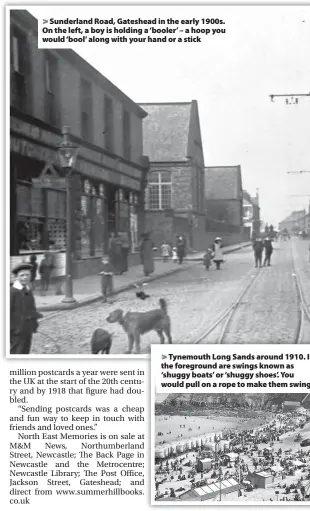  ?? ?? > Sunderland Road, Gateshead in the early 1900s. On the left, a boy is holding a ‘booler’ – a hoop you would ‘bool’ along with your hand or a stick > Tynemouth Long Sands around 1910. I the foreground are swings known as ‘shuggy boats’ or ‘shuggy shoes’. You would pull on a rope to make them swing