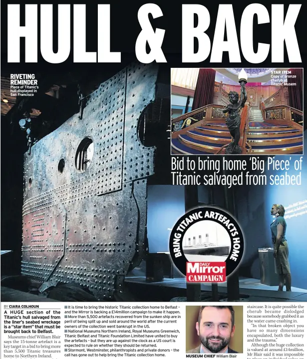  ??  ?? RIVETING REMINDER Piece of Titanic’s hull displayed in San Francisco
It is time to bring the historic Titanic collection home to Belfast – and the Mirror is backing a £14million campaign to make it happen.
More than 5,500 artefacts recovered from the...