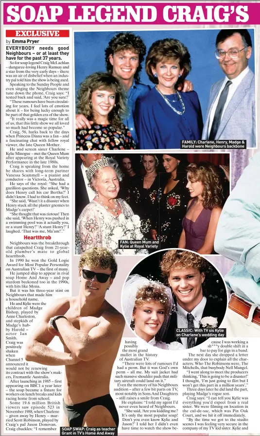  ?? ?? SOAP SWAP: Craig as teacher Grant in TV’S Home And Away
FAN: Queen Mum and Kylie at Royal Variety
FAMILY: Charlene, Henry, Madge & Harold were Neighbours backbone
CLASSIC: With TV sis Kylie on Charlene’s wedding day