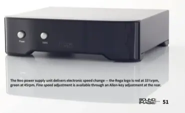  ??  ?? The Neo power supply unit delivers electronic speed change — the Rega logo is red at 33 rpm, green at 45rpm. Fine speed adjustment is available through an Allen-key adjustment at the rear.