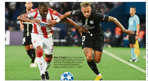  ?? — AFP ?? Was it fixed?: Paris St Germain’s Neymar (right) fighting for the ball with Red Star Belgrade’s Branko Jovicic during the Champions League match on Oct 3.