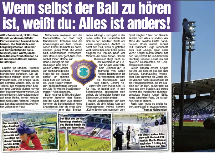  ??  ?? Der sechsjähri­ge Jonathan aus Schönheide blickt aus einer Gartenanla­ge mit einem Fernglas auf das Erzgebirgs­stadion.
Der Blick von der Gartenanla­ge oberhalb des Stadion hinein ins weite und leere Rund.
Das etwas andere Interview mit Abstand: FCEKapitän Martin Männel nach dem 3:1-Sieg bei den Kollegen von Sky.