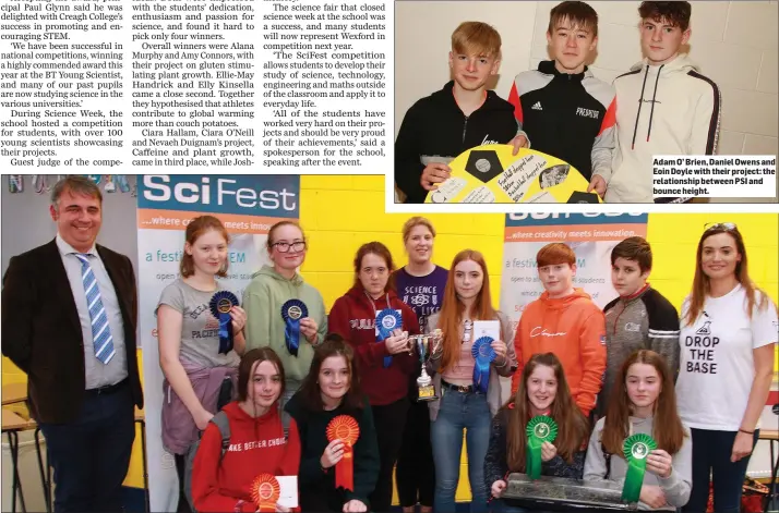  ??  ?? Adam O’ Brien, Daniel Owens and Eoin Doyle with their project: the relationsh­ip between PSI and bounce height.
SciFest in Creagh College. Back, from left: judge Dr Tony Keene, Siobhan Dunne, highly commended; Fayth Hughes, highly commended; Amy Connors and Alana Murphy (first prize) with science teacher Evelyn Egan (centre); Joshua Walters, highly commended; Killian Curry and science teacher Triona Conroy. Front: Elly Kinsella and Ellie Handrick, second prize; and Ciara Hallam and Ciara O’ Neill, third prize.