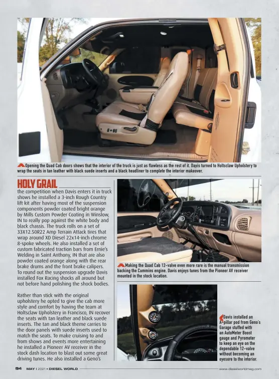  ??  ?? Opening the Quad Cab doors shows that the interior of the truck is just as flawless as the rest of it. Davis turned to Holtsclaw Upholstery to wrap the seats in tan leather with black suede inserts and a black headliner to complete the interior makeover.
Making the Quad Cab 12-valve even more rare is the manual transmissi­on backing the Cummins engine. Davis enjoys tunes from the Pioneer AV receiver mounted in the stock location.
Davis installed an A-pillar pod from Geno’s Garage stuffed with an Autometer Boost gauge and Pyrometer to keep an eye on the dependable 12-valve without becoming an eyesore to the interior.