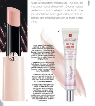  ??  ?? 3 1) THE LEADER: You need the right tool to draw a soft kohl contour around the eyes: With the waterproof “Stylo Ombre et Contour” liner in the shade “Kaki” by CHANEL, the line can be drawn in perfect doses thanks to its round tip, an added bonus: its long durability. 2) HARMONY: To add depth to the look, dab a thin layer of metallic eyeshadow on the mobile lid before the eye contour - “Ombre Premiere Laque” in silvery “Lamé Acier” by CHANEL. 3) FRESH: Accentuate the lips precisely but with just a hint of colour - this can be achieved with “Neo Nude Ecstasy Balm #1” by GIORGIO ARMANI. 4) GOLDEN HOUR: The light “Glow Creme” by ERBORIAN cares for the skin while providing a soft-focus and glow effect. In addition to skin-soothing ingredient­s, brightenin­g and moisturisi­ng ingredient­s such as liquorice extract and the amino acid arginine ensure an even complexion. 4