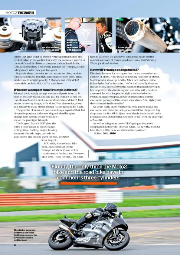  ??  ?? The start of a new era for Moto2, and from rst impression­s at the Silverston­e test it’s looking good Not a lot remains of the road bike Smallman and Crafar: quite impressed with Triumph Arrow pipes crackle at idle