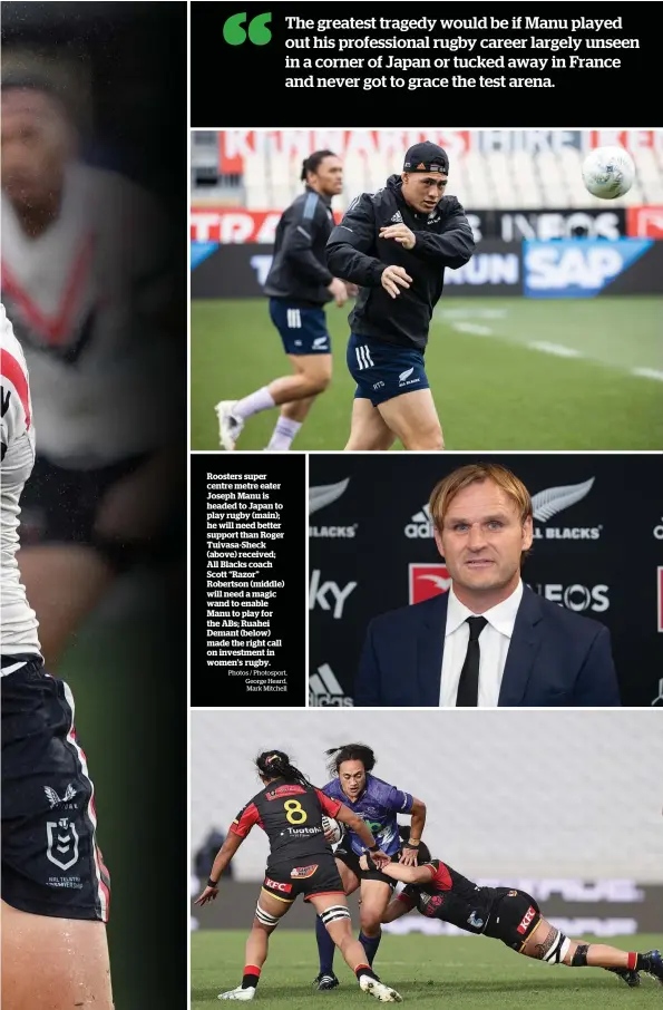  ?? Photos / Photosport, George Heard, Mark Mitchell ?? Roosters super centre metre eater Joseph Manu is headed to Japan to play rugby (main); he will need better support than Roger Tuivasa-Sheck (above) received; All Blacks coach Scott “Razor” Robertson (middle) will need a magic wand to enable Manu to play for the ABs; Ruahei Demant (below) made the right call on investment in women’s rugby.