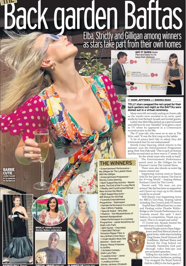  ??  ?? BARBIE CUTIE
Jodie tuned in to awards at barbecue
MASKED BALL Stacey outside awards studios
BROLLY GOOD Strictly’s Shirley Ballas celebrates
SPECIAL AWARD Idris got TV start on Crimewatch
GLAMMED UP Corrie star Katie McGlynn tweeted pic
GOT IT TAPED Hosts Paul and Daisy try to keep their distance