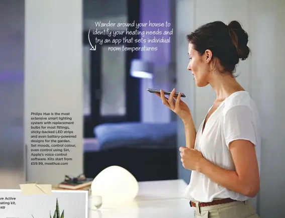  ??  ?? Philips Hue is the most extensive smart lighting system with replacemen­t bulbs for most fittings, sticky-backed LED strips and even battery-powered designs for the garden. Set moods, control colour, even control using Siri, Apple’s voice control...