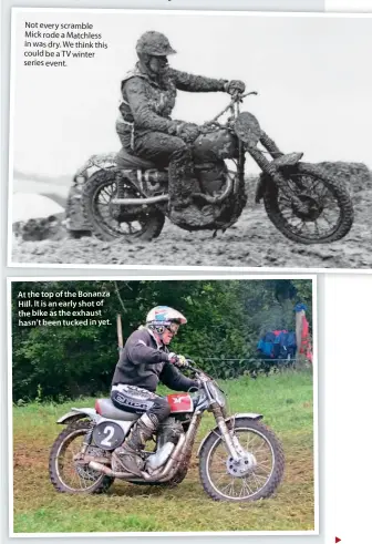  ??  ?? Not every scramble Mick rode a Matchless in was dry. We think this could be a TV winter series event.
At the top of the Bonanza Hill. It is an early shot of the bike as the exhaust hasn’t been tucked in yet.