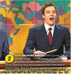  ?? ?? After joining SNL as a writer in 1997, Tina began co-anchoring Weekend Update with Jimmy Fallon. “You never have that fear and disappoint­ment that sketch players have. And it’s the only segment where you tell America your name. So it’s career changing.”
2000 ANCHORS AWEIGH
