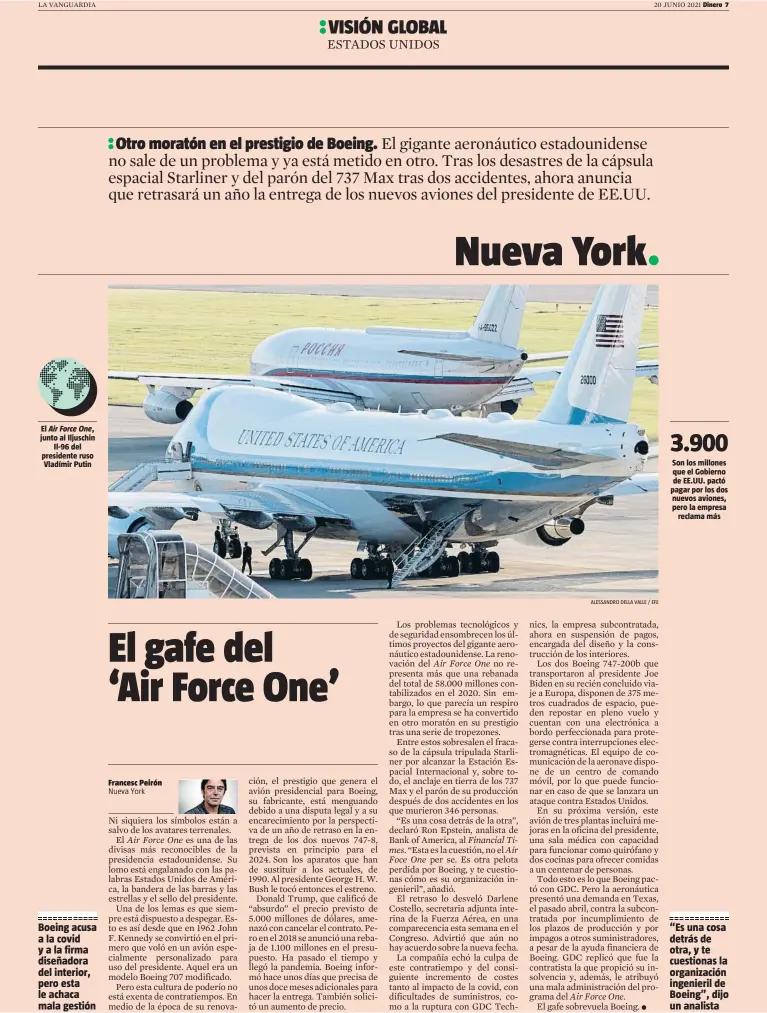  ?? ALESSANDRO DELLA VALLE / EFE ?? El Air Force One, junto al Iljuschin
Il-96 del presidente ruso Vladímir Putin
Boeing acusa a la covid y a la firma diseñadora del interior, pero esta le achaca mala gestión
Son los millones que el Gobierno de EE.UU. pactó pagar por los dos nuevos aviones, pero la empresa
reclama más
“Es una cosa detrás de otra, y te cuestionas la organizaci­ón ingenieril de Boeing”, dijo un analista