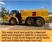 ?? ?? This water truck was built for a National plant and shipped to NSW for a long-term contract. It had three Magnum spray heads and rear dribble bar water hose reel.