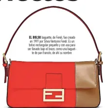  ?? ?? EL BOLSO baguette, de Fendi, fue creado en 1997 por Silvia Venturini Fendi. Es un bolso rectangula­r pequeño y con asa para ser llevado bajo el brazo, como una baguette de pan francés, de ahí su nombre.