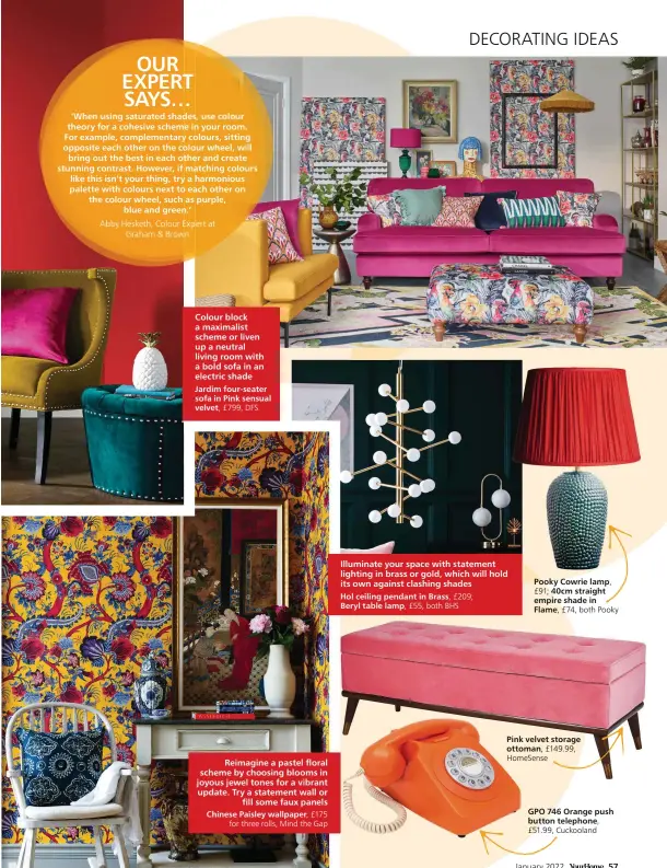  ?? ?? Colour block a maximalist scheme or liven up a neutral living room with a bold sofa in an electric shade
Jardim four-seater sofa in Pink sensual velvet, £799, DFS
Reimagine a pastel floral scheme by choosing blooms in joyous jewel tones for a vibrant update. Try a statement wall or
fill some faux panels
Chinese Paisley wallpaper, £175
for three rolls, Mind the Gap
Illuminate your space with statement lighting in brass or gold, which will hold its own against clashing shades
Hol ceiling pendant in Brass, £209; Beryl table lamp, £55, both BHS
Pooky Cowrie lamp, £91; 40cm straight empire shade in Flame, £74, both Pooky
Pink velvet storage ottoman, £149.99, HomeSense
GPO 746 Orange push button telephone,
£51.99, Cuckooland