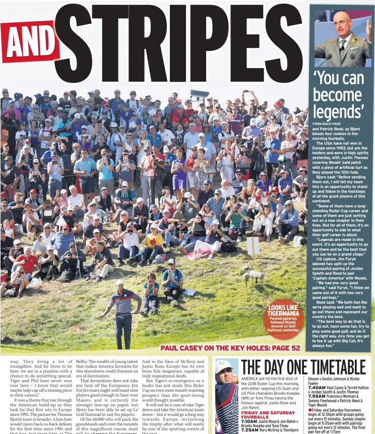  ??  ?? LOOKS LIKE TIGERMANIA Packed galleries followed Woods around Le Golf National yesterday and Patrick Reed, as Bjorn bloods four rookies in the morning fourballs.The USA have not won in Europe since 1993, but are the holders and were in high spirits yesterday, with Justin Thomas covering Woods’ bald patch with a piece of artificial turf as they played the 10th hole.Bjorn said: “Before sending them out, I will tell my team this is an opportunit­y to stand up and follow in the footsteps of all the great players of this continent.“Some of them have a longstandi­ng Ryder Cup career and some of them are just setting out on a new chapter in their lives. But for all of them, it’s an opportunit­y to add to what their golf career is about.“Legends are made in this event. It’s an opportunit­y to go out there and be the best that you can be on a grand stage.”US captain Jim Furyk(above) has split up the successful pairing of Jordan Spieth and Reed to pair ‘Captain America’ with Woods.“We had one very good pairing,” said Furyk. “I think we came out of it with two very good pairings.”Reed said: “We both feel like we’re playing well and want to go out there and represent our country the best.“The best way to do that is to go out, have some fun, try to play some good golf, and do it the right way. Any time you get to tee it up with Big Cat, it’s always fun.”