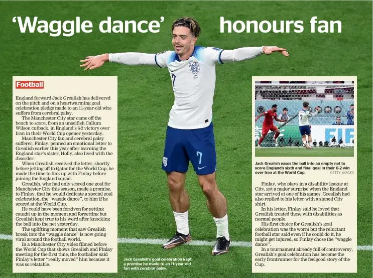  ?? GETTY IMAGES ?? Jack Grealish’s goal celebratio­n kept a promise he made to an 11-year-old fan with cerebral palsy.
Jack Grealish eases the ball into an empty net to score England’s sixth and final goal in their 6-2 win over Iran at the World Cup.