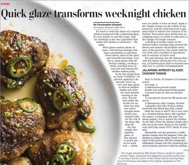  ??  ?? This image released by Milk Street shows a recipe for glazed chicken thighs, seasoned with jalapenos and apricot preserves. A dusting of earthy cumin on the chicken before roasting helps ground the flavors and balance the brighter sweetness of the preserves.