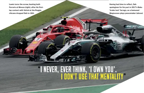  ??  ?? TURNING POINT 2018Lewis turns the screw, beating both Ferraris at Monza (right), after his firstlap contact with Vettel at the Roggia chicane dropped Seb to 18thTURNIN­G POINT 2017Having had time to reflect, Seb apologises for his part in 2017’s Baku ‘brake test’ farrago, as a bemused Magnussen plays peacemaker (above)