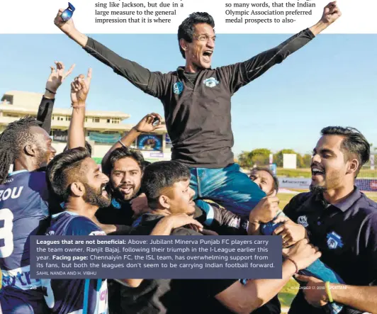  ?? SAHIL NANDA AND H. VIBHU ?? Leagues that are not beneficial: Above: Jubilant Minerva Punjab FC players carry the team owner, Ranjit Bajaj, following their triumph in the Ileague earlier this year. Facing page: Chennaiyin FC, the ISL team, has overwhelmi­ng support from its fans, but both the leagues don’t seem to be carrying Indian football forward.