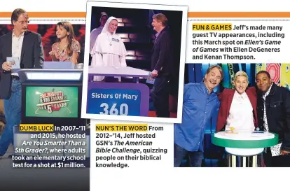  ??  ?? In 2007–’11 and 2015, he hosted Are You Smarter Than a 5th Grader?, where adults took an elementary school test for a shot at $1 million. NUN'S THE WORD From 2012–’14, Jeff hosted GSN’s The American
Bible Challenge, quizzing people on their biblical knowledge.
FUN & GAMES Jeff’s made many guest TV appearance­s, including this March spot on Ellen’s Game of Games with Ellen DeGeneres and Kenan Thompson.