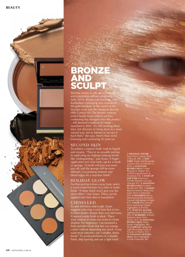  ?? ?? 1 WESTMAN ATELIER
Face Trace Contour Stick in Biscuit, $82. 2 TOM FORD Shade and Illuminate Contour Duo in Intensity 2, $160. 3 ANASTASIA
BEVERLY HILLS Cream Bronzer in Amber, $55, and 4 Cream Bronzer in Hazelnut, $55. 5 MAKE UP FOR EVER Artist Face Powder Bronzer in Lively Almond, $57. 6 ANASTASIA
BEVERLY HILLS Contour Powder Kit, $69. 7 CHANEL Baume Essentiel Multi-Use Glow Stick in Mermaid, $74. 8 SMASHBOX Becca Shimmering Skin Perfector Pressed Highlighte­r in Opal, $72. 9 DIOR Dior Forever Glow Maximiser Liquid Highlighte­r in Peachy, $79. 10 KEVYN AUCOIN Lighting Stick in Soft Light, $94. 11 BURBERRY Beyond Radiance Bare Glow Primer, $75. 12 ANASTASIA
BEVERLY HILLS Glow Seeker Highlighte­r, $61. 13 GUERLAIN Météorites Light Revealing Pearls of Powder in Warm, $113. 14 ANASTASIA BEVERLY HILLS Stick Highlighte­r in Pink Diamond, $61.