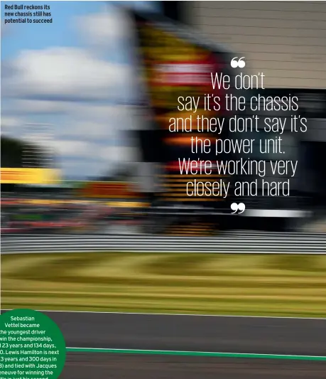  ??  ?? Red Bull reckons its new chassis still has potential to succeed
Sebastian Vettel became the youngest driver to win the championsh­ip, aged 23 years and 134 days, in 2010. Lewis Hamilton is next up (23 years and 300 days in 2008) and tied with Jacques Villeneuve for winning the title in just his second season.