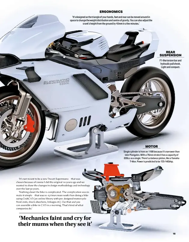  ?? ?? ERGONOMICS
‘It’s designed so the triangle of your hands, feet and rear can be moved around in space to change the weight distributi­on and centre of gravity. You can also adjust the crank’s height from the ground by 40mm in a few minutes.’
REAR SUSPENSION F1-like torsion bar and hydraulic pull shock. Light and compact.
MOTOR
Single cylinder is from an 1198 because it’s narrower than later Panigales. With a 76mm stroke it has a capacity of 699cc as a single. There’s a balance piston, like a Yamaha T-max. Power is predicted to be 125-140bhp.