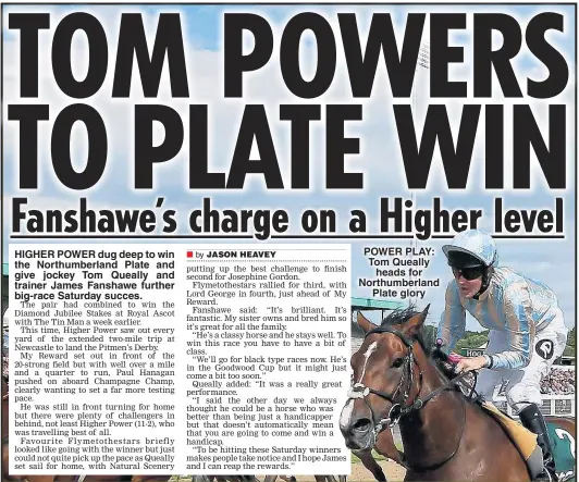  ??  ?? HIGHER POWER dug deep to win the Northumber­land Plate and give jockey Tom Queally and trainer James Fanshawe further big-race Saturday succes. POWER PLAY: Tom Queally heads for Northumber­land Plate glory