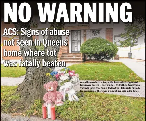  ?? DAVID WEXLER FOR NEW YORK DAILY NEWS ?? A small memorial is set up at the home where 1-year-old twins were beaten — one fatally — to death on Wednesday. The kids’ mom, Tina Torabi (below) was taken into custody for questionin­g. There was a total of five kids in the home.