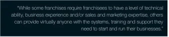  ??  ?? “While some franchises require franchisee­s to have a level of technical ability, business experience and/or sales and marketing expertise, others can provide virtually anyone with the systems, training and support they need to start and run their businesses.”