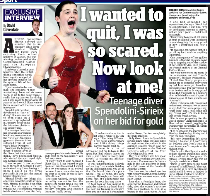  ?? ?? GOLDEN GIRL: Spendolini-Sirieix acclaims her Commonweal­th Games triumph and (inset) enjoys the company of her dad, Fred if she had exceeded her expectatio­ns, she says: ‘Yes, I had no expectatio­ns. I was like, “I’m not putting any pressure on myself, just see how it goes” — and it went amazingly.
‘Everything has gone at 100 miles an hour. To achieve what I achieved is mind-boggling. I’m very proud of how I competed and how I dived.
‘It gives me confidence that, if I put all my hard work in, anything is possible.’
One consequenc­e of her golden summer is that she has gone some way to stepping out of the shadow of her celebrity dad, Fred Sirieix, the French maitre d’ on Channel 4’s First Dates.
‘It’s very nice to see my name in the newspaper, not just “Fred’s daughter”,’ she says with a smile.
‘I feel like finally people are seeing me as someone away from my dad. I can never part from him. He’s half of me. I’m very proud of what he does and he is very proud of me. But it’s good to be a bit more of an individual instead of a part of someone else. It feels good to see “Andrea”!’
Asked if she now gets recognised in the street, she says: ‘Not as much as my dad! But some people say, “well done” and I just smile and say, “thank you”. It’s nice to know that people watch diving.’
She is now preparing for the World Junior Championsh­ips in Montreal next month, juggling the training with her studies at Harris Academy Bermondsey.
‘I go to school in the mornings on Monday, Wednesday, Friday and I train the rest,’ she adds.
‘It’s very demanding. It’s about finding a balance so I don’t burn out because then I can’t train as I want to and can’t compete at the highest level.’
That level is the Olympics and a podium place in Paris in two years looks well within her grasp. No female British diver has won an Olympic medal since 1960.
‘Paris is very close to my heart because I’m half French,’ she says. ‘My dream is to have an Olympic medal and if it were to happen in Paris, I think I will cry for days.’
l No one does more to support our athletes than National Lottery players, who raise more than £30million each week for good causes, including grassroots and elite sport. For informatio­n on The National Lottery Awards, visit lotterygoo­dcauses.org. uk and follow on Twitter @LottoGoodC­auses #NLAwards