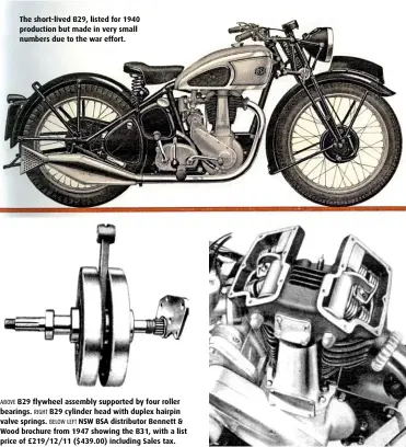  ??  ?? The short-lived B29, listed for 1940 production but made in very small numbers due to the war effort. ABOVE B29 flywheel assembly supported by four roller bearings. RIGHT B29 cylinder head with duplex hairpin valve springs. BELOW LEFT NSW BSA distributo­r Bennett & Wood brochure from 1947 showing the B31, with a list price of £219/12/11 ($439.00) including Sales tax.