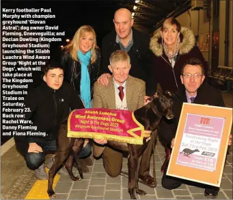  ??  ?? Kerry footballer Paul Murphy with champion greyhound ‘Giovan Astral’; dog owner David Fleming, Gneeveguil­la; and Declan Dowling (Kingdom Greyhound Stadium) launching the Sliabh Luachra Wind Aware Group ‘Night at the Dogs’, which will take place atThe Kingdom Greyhound Stadium inTralee on Saturday, February 23.Back row:Rachel Ware,Danny Fleming and Fiona Fleming .