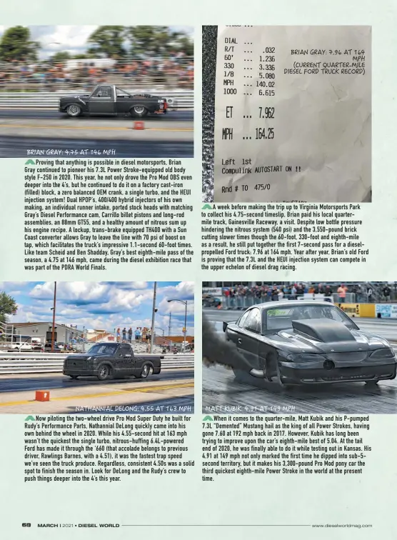  ??  ?? Proving that anything is possible in diesel motorsport­s, Brian
Gray continued to pioneer his 7.3L Power Stroke-equipped old body style F-250 in 2020. This year, he not only drove the Pro Mod OBS even deeper into the 4’s, but he continued to do it on a factory cast-iron (filled) block, a zero balanced OEM crank, a single turbo, and the HEUI injection system! Dual HPOP’S, 400/400 hybrid injectors of his own making, an individual runner intake, ported stock heads with matching Gray’s Diesel Performanc­e cam, Carrillo billet pistons and long-rod assemblies, an 88mm GT55, and a healthy amount of nitrous sum up his engine recipe. A lockup, trans-brake equipped TH400 with a Sun Coast converter allows Gray to leave the line with 70 psi of boost on tap, which facilitate­s the truck’s impressive 1.1-second 60-foot times. Like team Scheid and Ben Shadday, Gray’s best eighth-mile pass of the season, a 4.75 at 146 mph, came during the diesel exhibition race that was part of the PDRA World Finals.
Now piloting the two-wheel drive Pro Mod Super Duty he built for Rudy’s Performanc­e Parts, Nathannial Delong quickly came into his own behind the wheel in 2020. While his 4.55-second hit at 163 mph wasn’t the quickest the single turbo, nitrous-huffing 6.4L-powered
Ford has made it through the ‘660 (that accolade belongs to previous driver, Rawlings Barnes, with a 4.51), it was the fastest trap speed we’ve seen the truck produce. Regardless, consistent 4.50s was a solid spot to finish the season in. Look for Delong and the Rudy’s crew to push things deeper into the 4’s this year.
A week before making the trip up to Virginia Motorsport­s Park to collect his 4.75-second timeslip, Brian paid his local quartermil­e track, Gainesvill­e Raceway, a visit. Despite low bottle pressure hindering the nitrous system (540 psi) and the 3,550-pound brick cutting slower times though the 60-foot, 330-foot and eighth-mile as a result, he still put together the first 7-second pass for a dieselprop­elled Ford truck: 7.96 at 164 mph. Year after year, Brian’s old Ford is proving that the 7.3L and the HEUI injection system can compete in the upper echelon of diesel drag racing.
When it comes to the quarter-mile, Matt Kubik and his P-pumped 7.3L “Demented” Mustang hail as the king of all Power Strokes, having gone 7.60 at 192 mph back in 2017. However, Kubik has long been trying to improve upon the car’s eighth-mile best of 5.04. At the tail end of 2020, he was finally able to do it while testing out in Kansas. His 4.91 at 149 mph not only marked the first time he dipped into sub-5second territory, but it makes his 3,300-pound Pro Mod pony car the third quickest eighth-mile Power Stroke in the world at the present time.