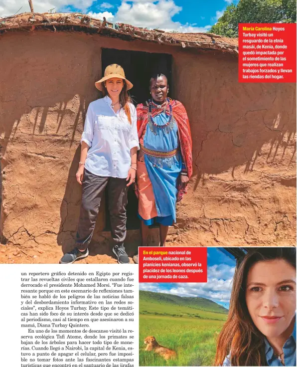  ??  ?? En el parque nacional de Amboseli, ubicado en las planicies kenianas, observó la placidez de los leones después de una jornada de caza. María Carolina Hoyos Turbay visitó un resguardo de la etnia masái, de Kenia, donde quedó impactada por el sometimien­to de las mujeres que realizan trabajos forzados y llevan las riendas del hogar.