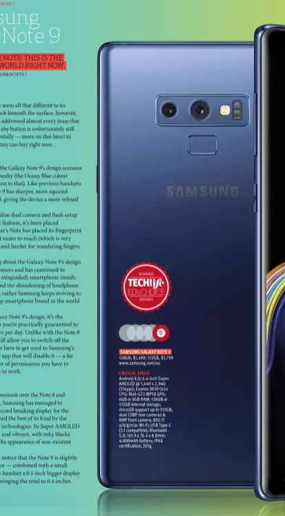  ??  ?? SAMSUNG GALAXY NOTE 9 CRITICAL SPECS: Android 8.0; 6.4-inch Super AMOLED @ 1,440 x 2,960 (516ppi); Exynos 9810 Octa CPU; Mali-G72 MP18 GPU; 6GB or 8GB RAM; 128GB or 512GB internal storage; microSD support up to 512GB; dual 12MP rear cameras &amp; 8MP front camera; 802.11 a/b/g/n/ac Wi-Fi; USB Type-C (3.1 compatible); Bluetooth 5.0; 161.9 x 76.4 x 8.8mm; 4,000mAh battery; IP68 certificat­ion; 201g. 128GB, $1,499; 512GB, $1,799 www.samsung.com/au